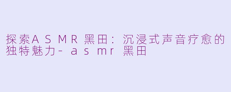 探索ASMR黑田：沉浸式声音疗愈的独特魅力-asmr黑田