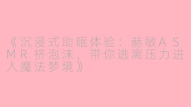 《沉浸式助眠体验：赫敏ASMR挤泡沫，带你逃离压力进入魔法梦境》