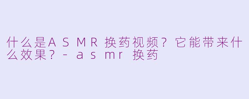 什么是ASMR换药视频？它能带来什么效果？-asmr换药