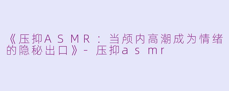 《压抑ASMR：当颅内高潮成为情绪的隐秘出口》-压抑asmr