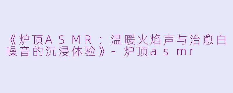 《炉顶ASMR：温暖火焰声与治愈白噪音的沉浸体验》-炉顶asmr