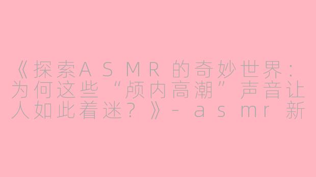 《探索ASMR的奇妙世界：为何这些“颅内高潮”声音让人如此着迷？》-asmr新帖