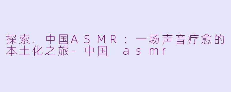 探索.中国ASMR：一场声音疗愈的本土化之旅-中国 asmr