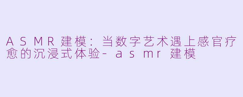 ASMR建模：当数字艺术遇上感官疗愈的沉浸式体验-asmr建模