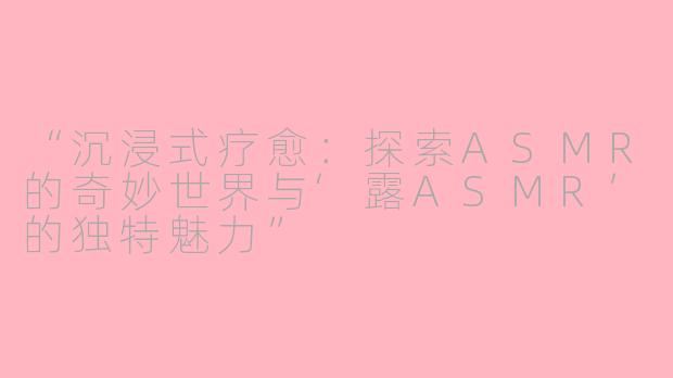 “沉浸式疗愈:探索ASMR的奇妙世界与‘露ASMR’的独特魅力”