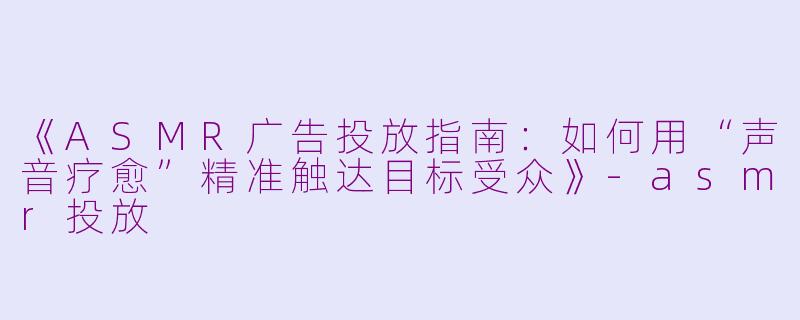 《ASMR广告投放指南：如何用“声音疗愈”精准触达目标受众》-asmr投放