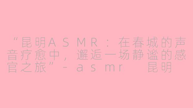 “昆明ASMR：在春城的声音疗愈中，邂逅一场静谧的感官之旅”-asmr 昆明