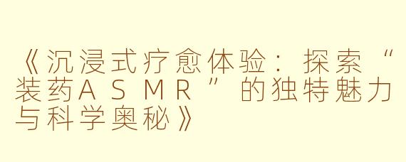 《沉浸式疗愈体验：探索“装药ASMR”的独特魅力与科学奥秘》