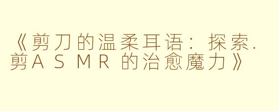 《剪刀的温柔耳语：探索.剪ASMR的治愈魔力》