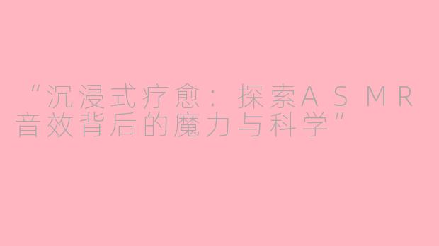“沉浸式疗愈：探索ASMR音效背后的魔力与科学”