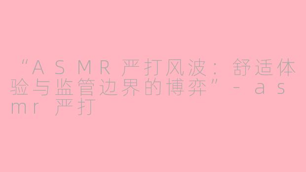 “ASMR严打风波：舒适体验与监管边界的博弈”-asmr严打
