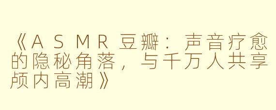 《ASMR豆瓣:声音疗愈的隐秘角落,与千万人共享颅内高潮》