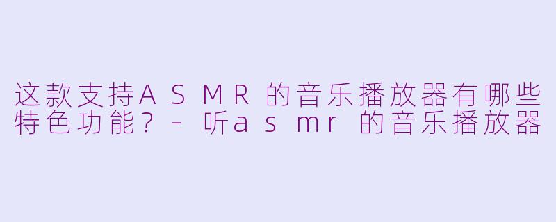 这款支持ASMR的音乐播放器有哪些特色功能？-听asmr的音乐播放器