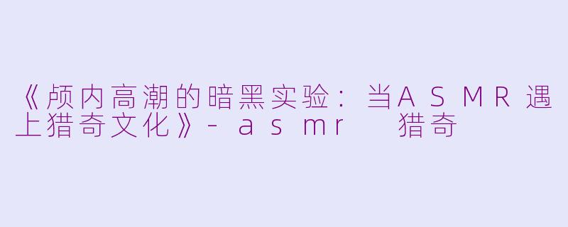 《颅内高潮的暗黑实验：当ASMR遇上猎奇文化》-asmr 猎奇