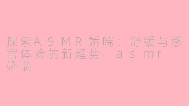 探索ASMR娇喘：舒缓与感官体验的新趋势-asmr 娇喘