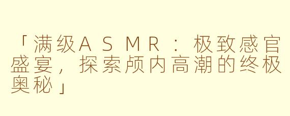 「满级ASMR：极致感官盛宴，探索颅内高潮的终极奥秘」