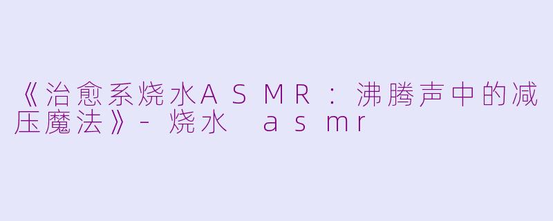 《治愈系烧水ASMR：沸腾声中的减压魔法》-烧水 asmr