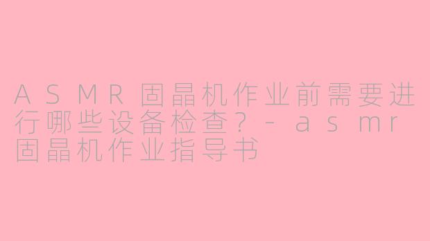 ASMR固晶机作业前需要进行哪些设备检查？-asmr固晶机作业指导书