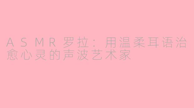ASMR罗拉:用温柔耳语治愈心灵的声波艺术家