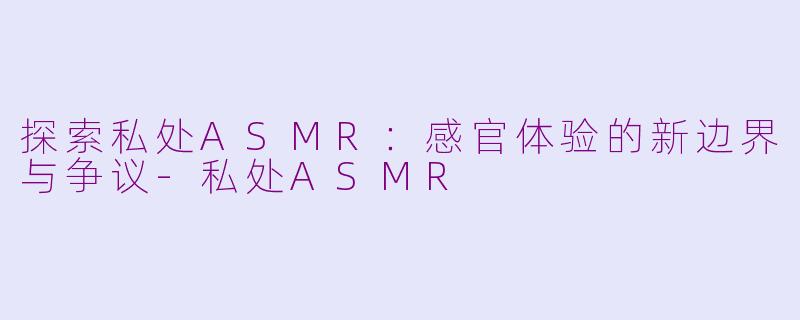 探索私处ASMR：感官体验的新边界与争议-私处ASMR