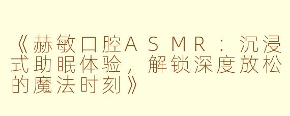 《赫敏口腔ASMR：沉浸式助眠体验，解锁深度放松的魔法时刻》