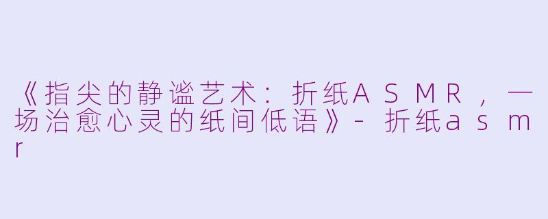 《指尖的静谧艺术：折纸ASMR，一场治愈心灵的纸间低语》-折纸asmr