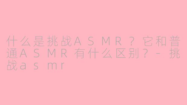 什么是挑战ASMR？它和普通ASMR有什么区别？-挑战asmr