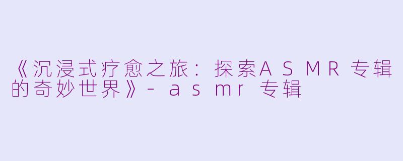 《沉浸式疗愈之旅：探索ASMR专辑的奇妙世界》-asmr专辑