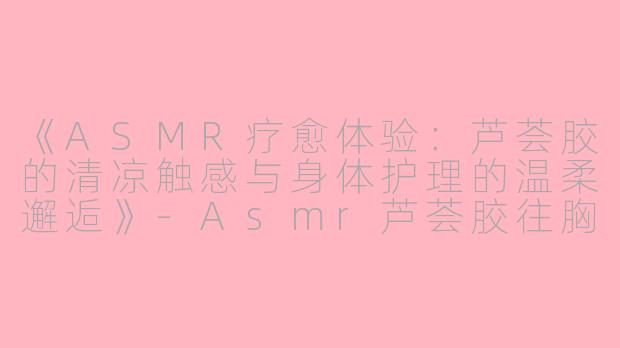 《ASMR疗愈体验：芦荟胶的清凉触感与身体护理的温柔邂逅》-Asmr芦荟胶往胸上抹