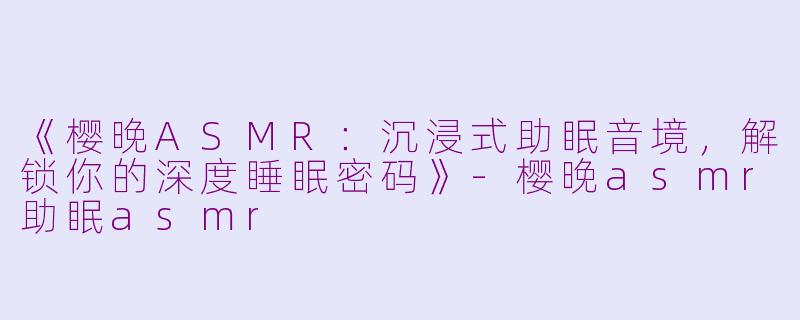 《樱晚ASMR：沉浸式助眠音境，解锁你的深度睡眠密码》-樱晚asmr助眠asmr