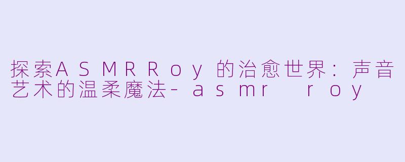 探索ASMRRoy的治愈世界：声音艺术的温柔魔法-asmr roy