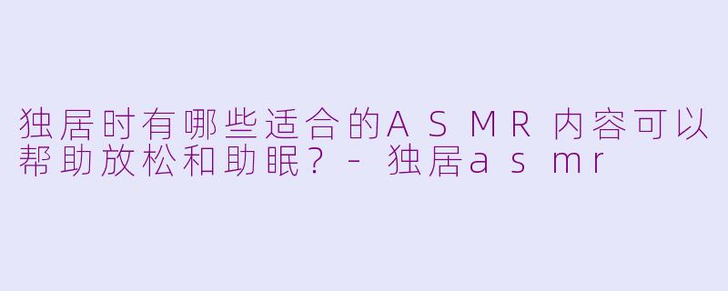 独居时有哪些适合的ASMR内容可以帮助放松和助眠?