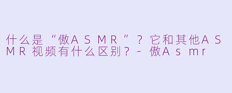 什么是“傲ASMR”？它和其他ASMR视频有什么区别？-傲Asmr