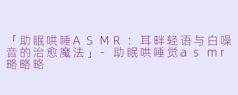 「助眠哄睡ASMR：耳畔轻语与白噪音的治愈魔法」-助眠哄睡觉asmr略略略