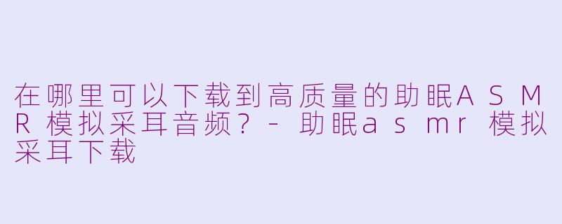 在哪里可以下载到高质量的助眠ASMR模拟采耳音频？-助眠asmr模拟采耳下载