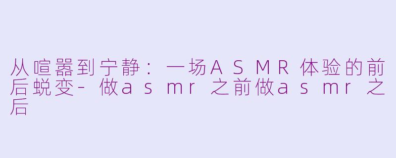 从喧嚣到宁静：一场ASMR体验的前后蜕变-做asmr之前做asmr之后