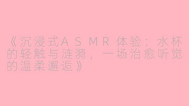 《沉浸式ASMR体验：水杯的轻触与涟漪，一场治愈听觉的温柔邂逅》