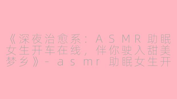《深夜治愈系:ASMR助眠女生开车在线,伴你驶入甜美梦乡》