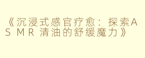 《沉浸式感官疗愈：探索ASMR清油的舒缓魔力》