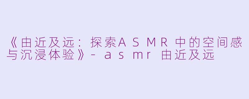 《由近及远：探索ASMR中的空间感与沉浸体验》-asmr由近及远