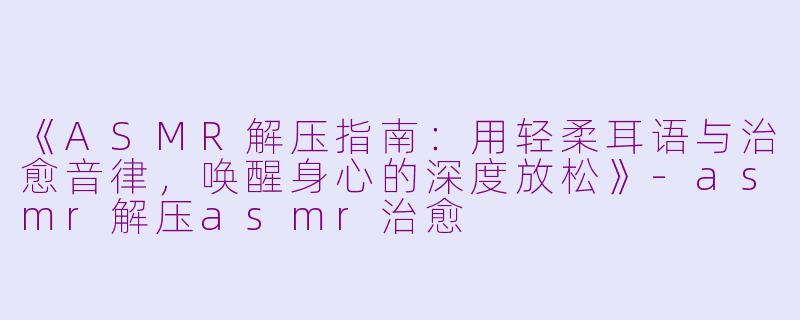 《ASMR解压指南：用轻柔耳语与治愈音律，唤醒身心的深度放松》-asmr解压asmr治愈