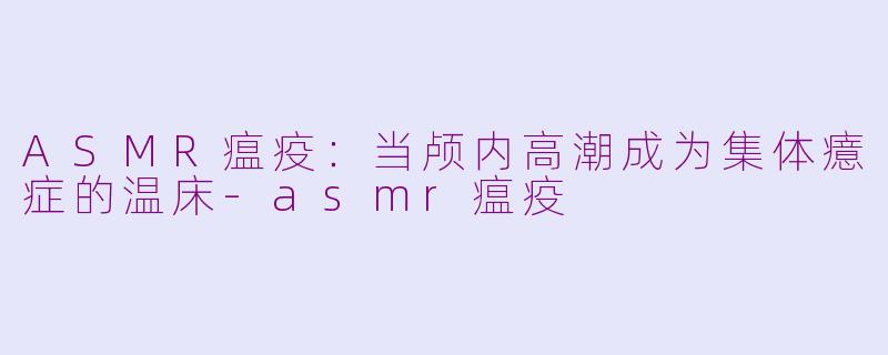 ASMR瘟疫：当颅内高潮成为集体癔症的温床-asmr瘟疫