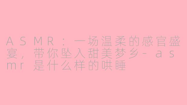ASMR：一场温柔的感官盛宴，带你坠入甜美梦乡-asmr是什么样的哄睡