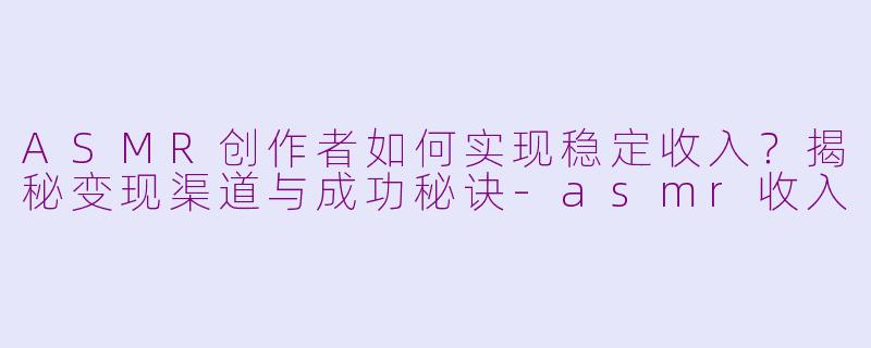 ASMR创作者如何实现稳定收入？揭秘变现渠道与成功秘诀-asmr收入