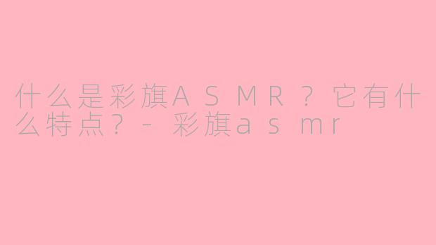 什么是彩旗ASMR？它有什么特点？-彩旗asmr