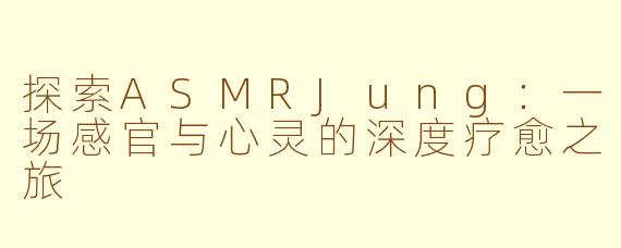 探索ASMRJung：一场感官与心灵的深度疗愈之旅