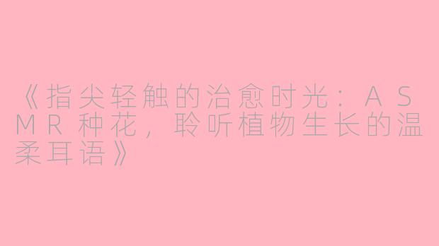 《指尖轻触的治愈时光：ASMR种花，聆听植物生长的温柔耳语》