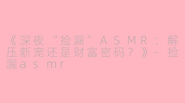 《深夜“捡漏”ASMR：解压新宠还是财富密码？》-捡漏asmr