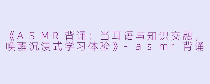 《ASMR背诵：当耳语与知识交融，唤醒沉浸式学习体验》-asmr背诵