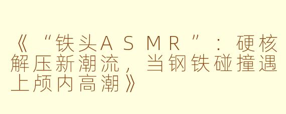 《“铁头ASMR”：硬核解压新潮流，当钢铁碰撞遇上颅内高潮》